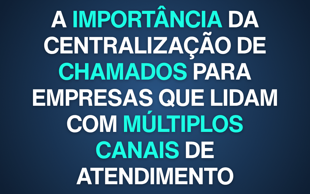A importância da centralização de chamados para empresas que lidam com múltiplos canais de atendimento