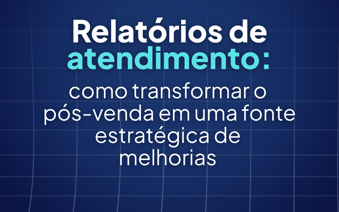 Relatórios de atendimento: como transformar o pós-venda em uma fonte estratégica de melhorias
