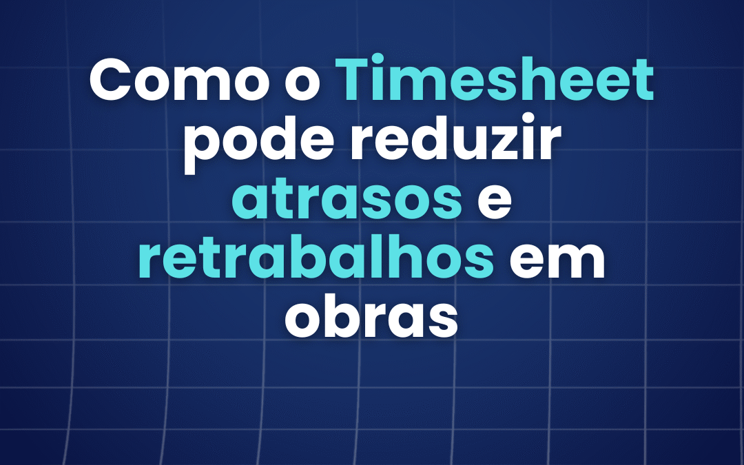 Como o Timesheet pode reduzir atrasos e retrabalhos em obras 